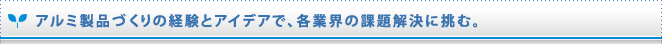 アルミ製品づくりの経験とアイデアで、各業界の課題解決に挑む。 

